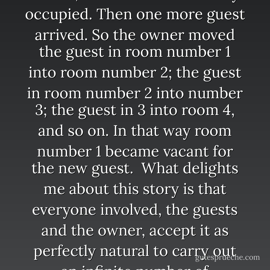 Cantor illustrated the concept of infinity for his students by telling them that there was once a man who had a hotel with an infinite number of rooms, and the hotel was fully occupied. Then one more guest arrived. So the owner moved the guest in room number 1 into room number 2; the guest in room number 2 into number 3; the guest in 3 into room 4, and so on. In that way room number 1 became vacant for the new guest.<br /><br />What delights me about this story is that everyone involved, the guests and the owner, accept it as perfectly natural to carry out an infinite number of operations so that one guest can have peace and quiet in a room of his own. That is a great tribute to solitude. - Peter Høeg