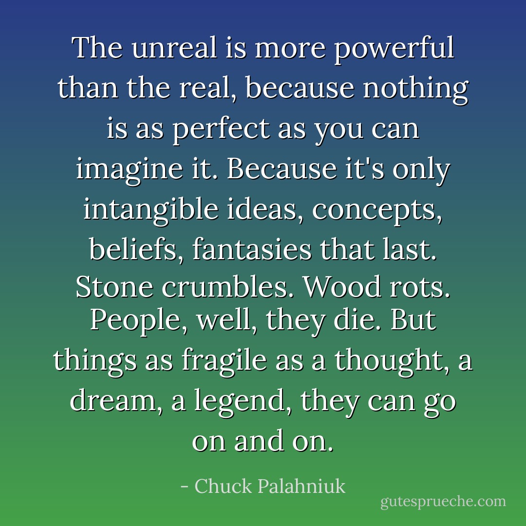 The unreal is more powerful than the real, because nothing is as perfect as you can imagine it. Because it's only intangible ideas, concepts, beliefs, fantasies that last. Stone crumbles. Wood rots. People, well, they die. But things as fragile as a thought, a dream, a legend, they can go on and on. - Chuck Palahniuk