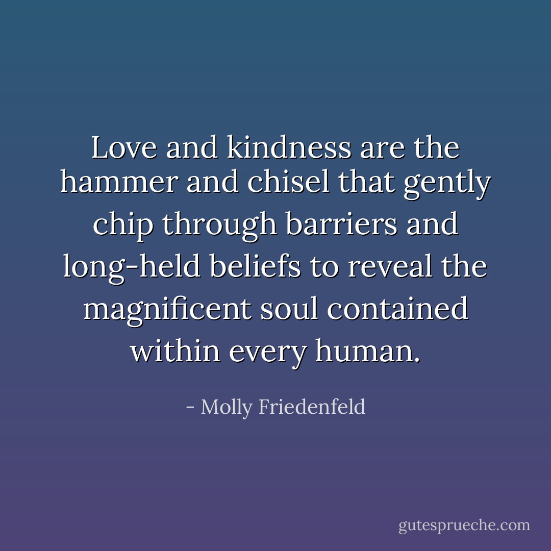 Love and kindness are the hammer and chisel that gently chip through barriers and long-held beliefs to reveal the magnificent soul contained within every human. - Molly Friedenfeld