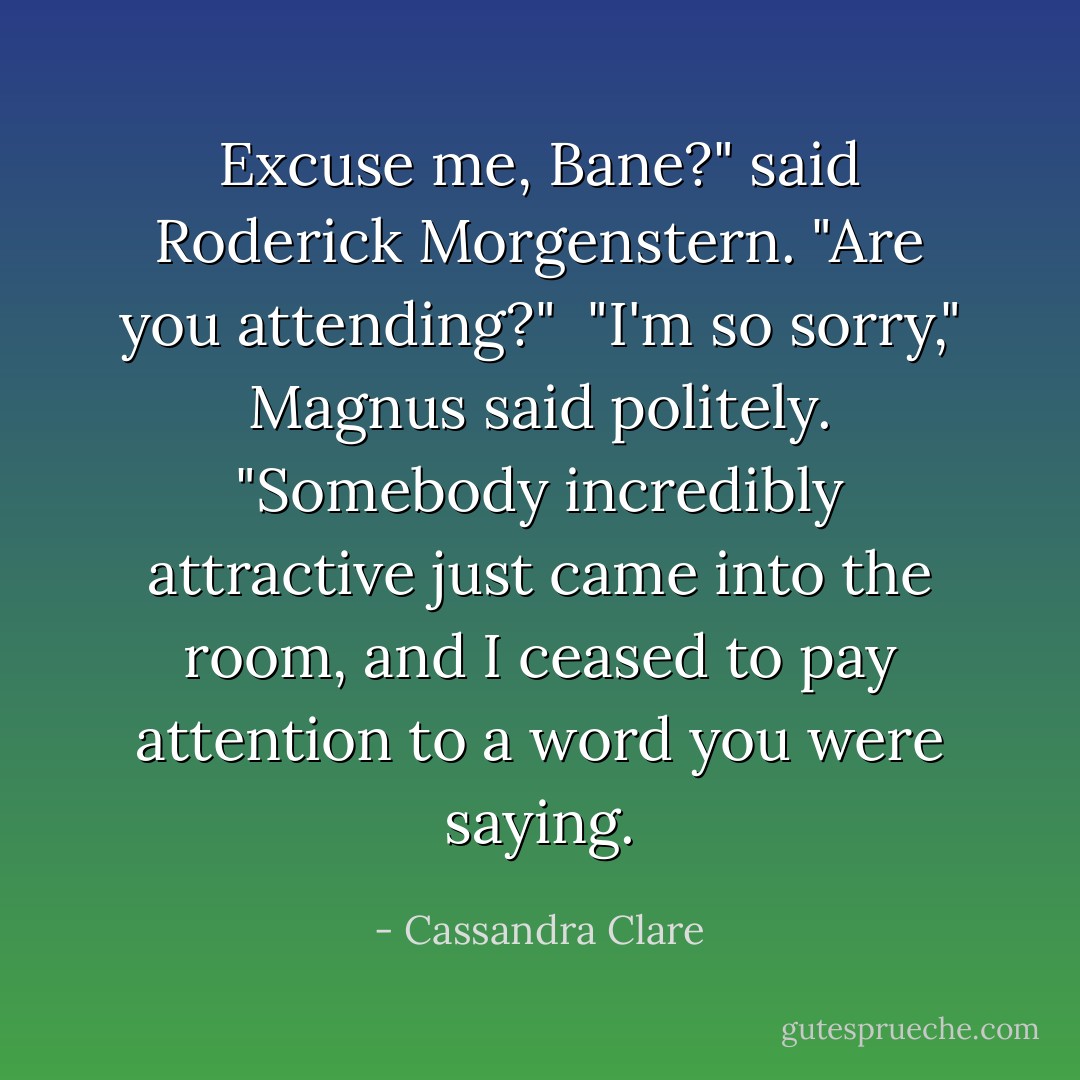 Excuse me, Bane?" said Roderick Morgenstern. "Are you attending?" <br />"I'm so sorry," Magnus said politely. "Somebody incredibly attractive just came into the room, and I ceased to pay attention to a word you were saying. - Cassandra Clare