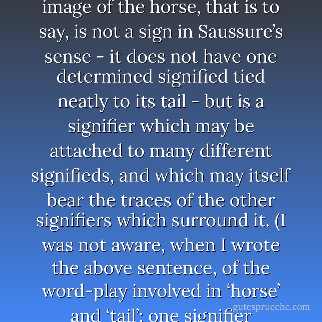 Lacan, as we have seen in our discussion of Freud, regards the unconscious as structured like a language. This is not only because it works by metaphor and metonymy: it is also because, like language itself for the post-structuralists, it is composed less of signs — stable meanings — than of signifiers. If you dream of a horse, it is not immediately obvious what this signifies: it may have many contradictory meanings, may be just one of a whole chain of signifiers with equally multiple meanings. The image of the horse, that is to say, is not a sign in Saussure’s sense - it does not have one determined signified tied neatly to its tail - but is a signifier which may be attached to many different signifieds, and which may itself bear the traces of the other signifiers which surround it. (I was not aware, when I wrote the above sentence, of the word-play involved in ‘horse’ and ‘tail’: one signifier interacted with another against my conscious intention.) The unconscious is just a continual movement and activity of signifiers, whose signifieds are often inaccessible to us because they are repressed. This is why Lacan speaks of the unconscious as a ‘sliding of the signified beneath the signifier’, as a constant fading and evaporation of meaning, a bizarre ‘modernist’ text which is almost unreadable and which will certainly never yield up its final secrets to interpretation. - Terry Eagleton