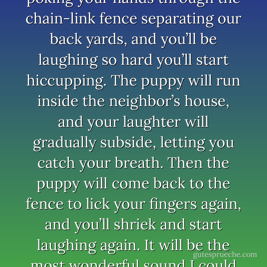 And then there will be the times when I see you laughing. Like the time you’ll be playing with the neighbor’s puppy, poking your hands through the chain-link fence separating our back yards, and you’ll be laughing so hard you’ll start hiccupping. The puppy will run inside the neighbor’s house, and your laughter will gradually subside, letting you catch your breath. Then the puppy will come back to the fence to lick your fingers again, and you’ll shriek and start laughing again. It will be the most wonderful sound I could ever imagine, a sound that makes me feel like a fountain, or a wellspring. - Ted Chiang