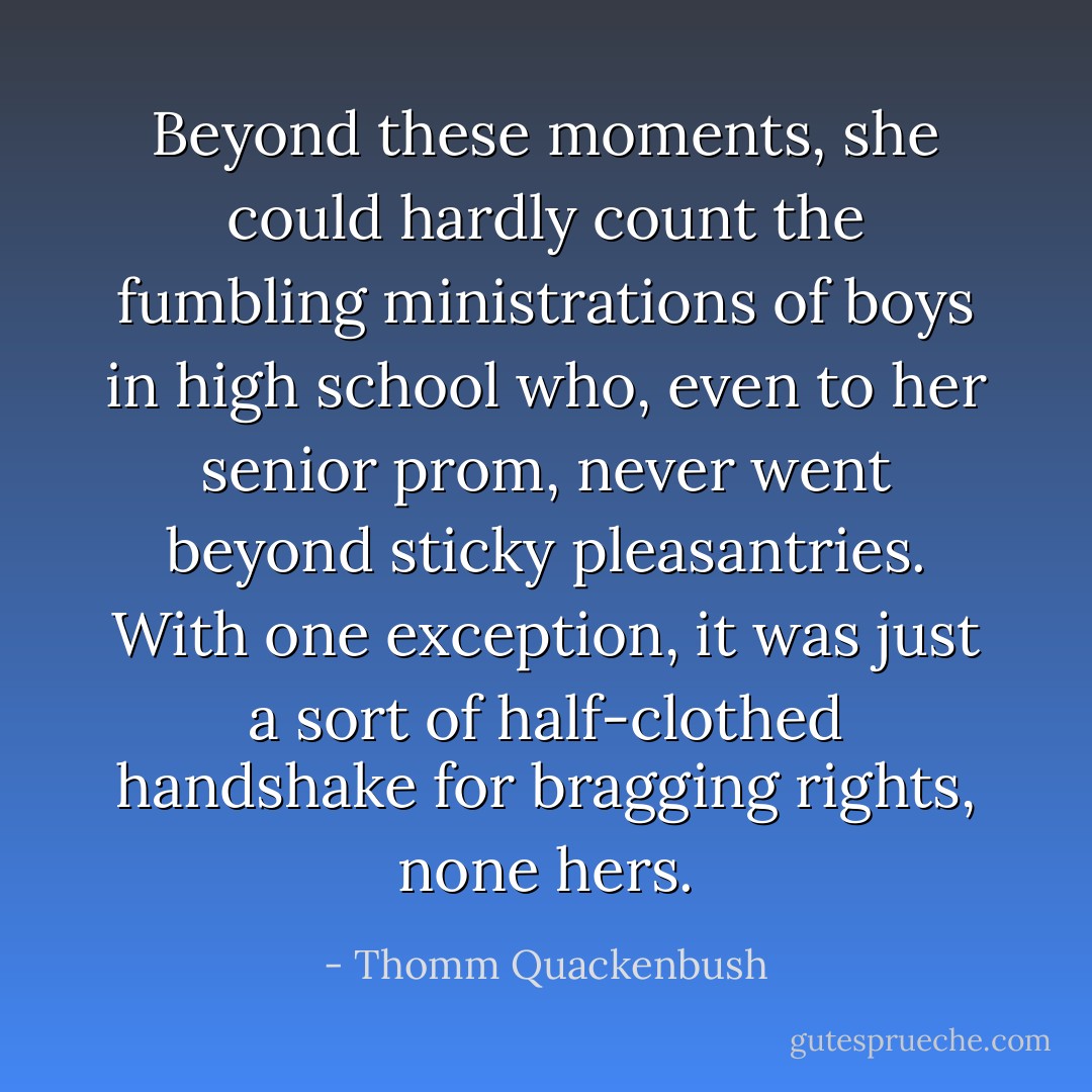 Beyond these moments, she could hardly count the fumbling ministrations of boys in high school who, even to her senior prom, never went beyond sticky pleasantries. With one exception, it was just a sort of half-clothed handshake for bragging rights, none hers. - Thomm Quackenbush