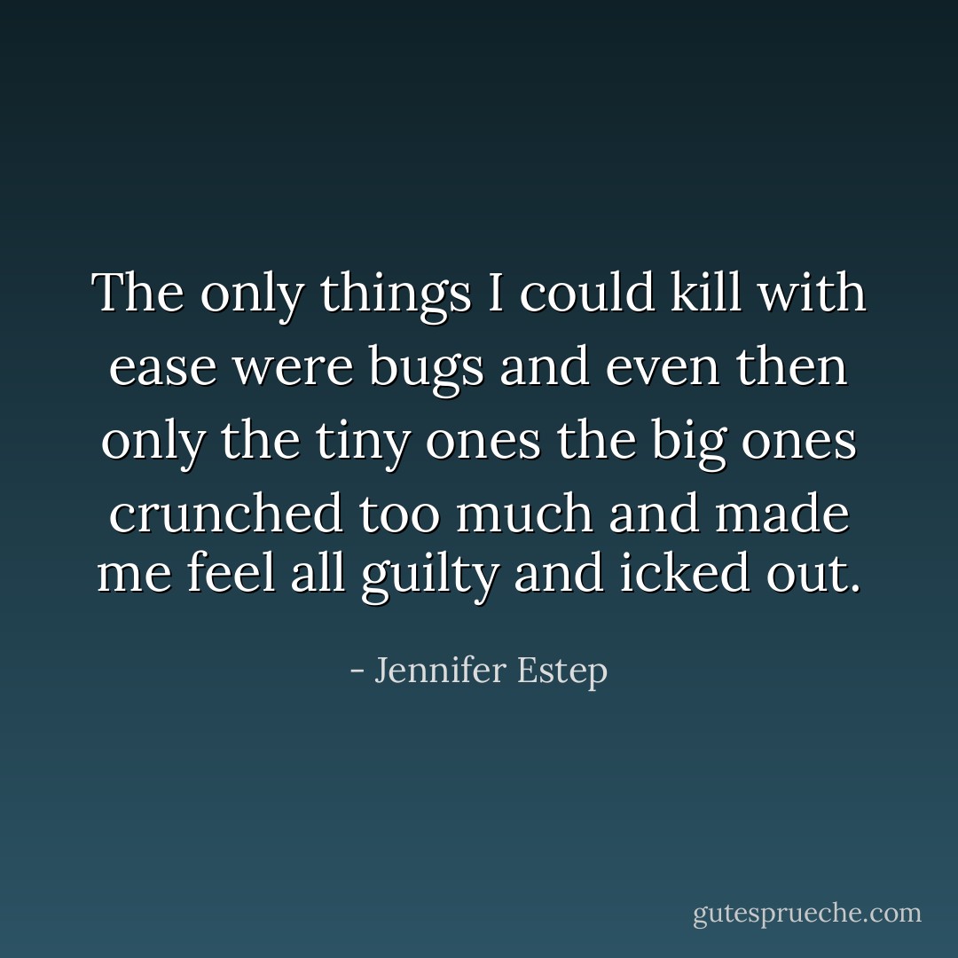 The only things I could kill with ease were bugs and even then only the tiny ones the big ones crunched too much and made me feel all guilty and icked out. - Jennifer Estep