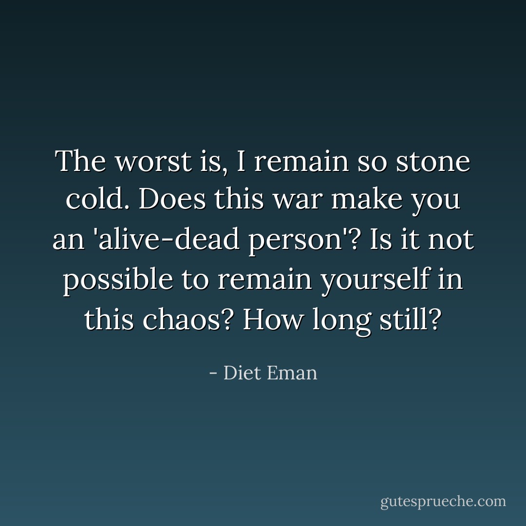 The worst is, I remain so stone cold. Does this war make you an 'alive-dead person'? Is it not possible to remain yourself in this chaos? How long still? - Diet Eman