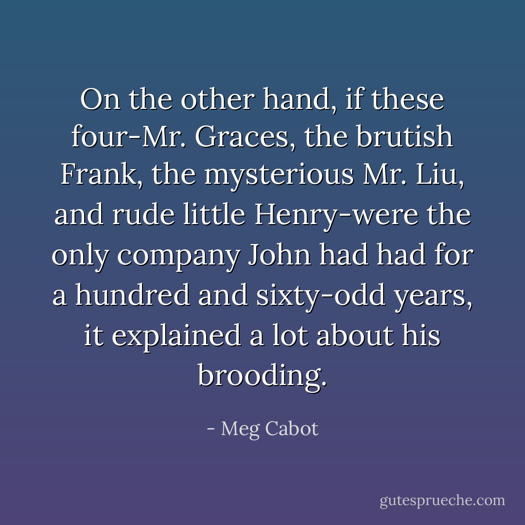 On the other hand, if these four-Mr. Graces, the brutish Frank, the mysterious Mr. Liu, and rude little Henry-were the only company John had had for a hundred and sixty-odd years, it explained a lot about his brooding. - Meg Cabot