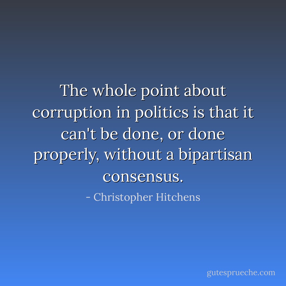 The whole point about corruption in politics is that it can't be done, or done properly, without a bipartisan consensus. - Christopher Hitchens