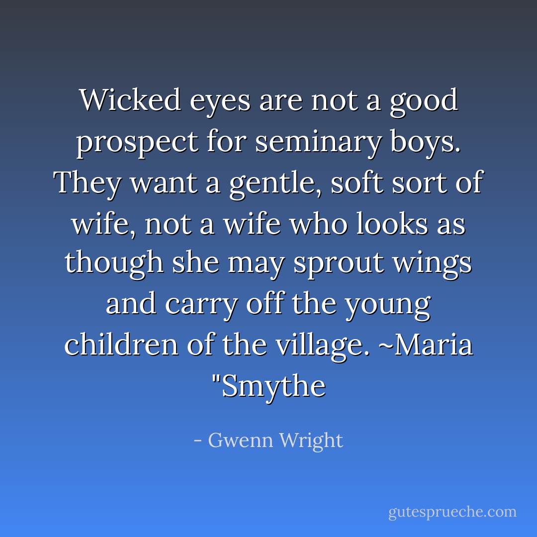 Wicked eyes are not a good prospect for seminary boys. They want a gentle, soft sort of wife, not a wife who looks as though she may sprout wings and carry off the young children of the village. ~Maria "Smythe - Gwenn Wright