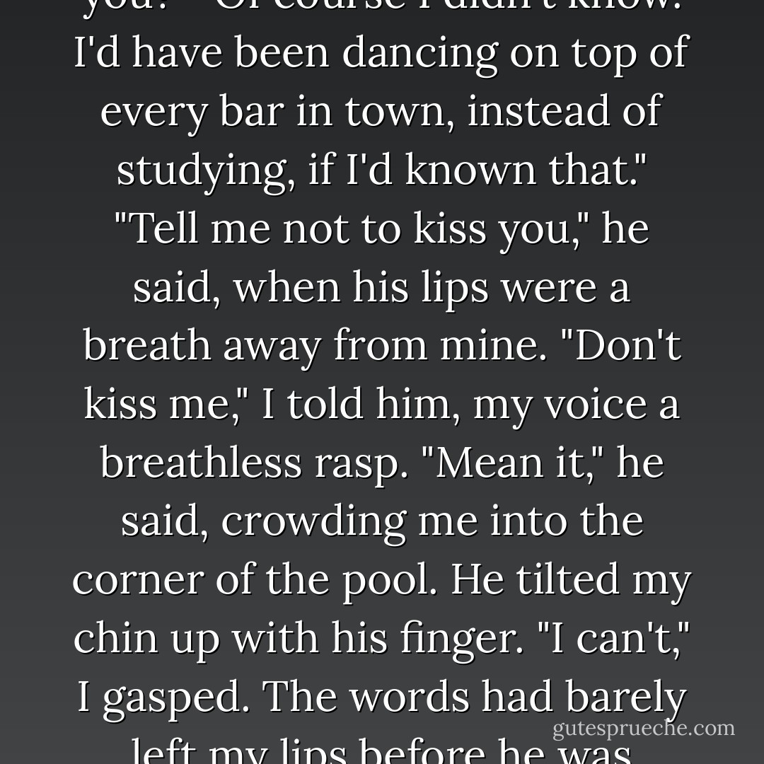 Didn't you know I was out here, just waiting for a friend like you?"<br />"Of course I didn't know. I'd have been dancing on top of every bar in town, instead of studying, if I'd known that."<br />"Tell me not to kiss you," he said, when his lips were a breath away from mine.<br />"Don't kiss me," I told him, my voice a breathless rasp.<br />"Mean it," he said, crowding me into the corner of the pool.<br />He tilted my chin up with his finger.<br />"I can't," I gasped.<br />The words had barely left my lips before he was kissing me. - R.K. Lilley
