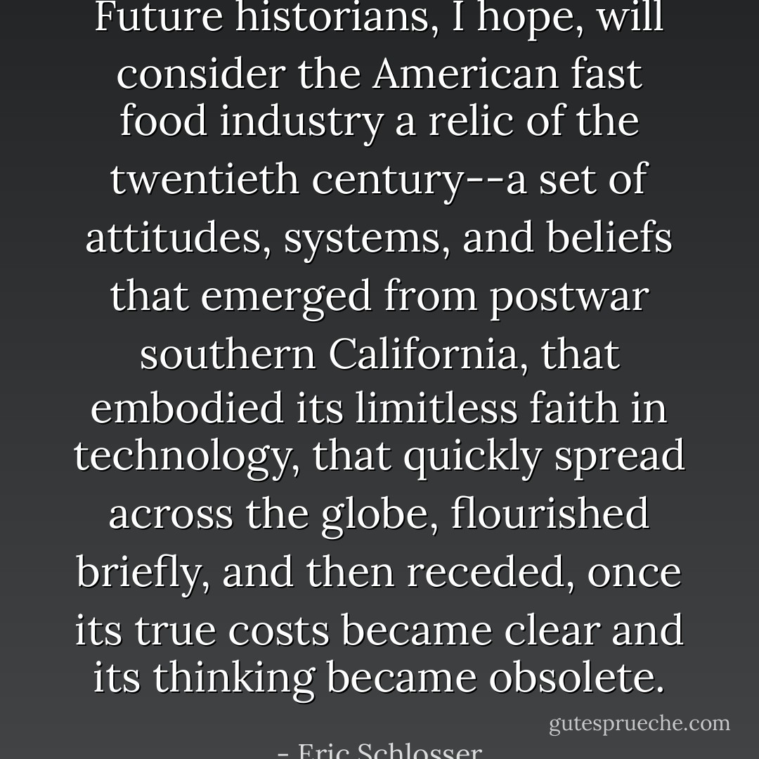 Future historians, I hope, will consider the American fast food industry a relic of the twentieth century--a set of attitudes, systems, and beliefs that emerged from postwar southern California, that embodied its limitless faith in technology, that quickly spread across the globe, flourished briefly, and then receded, once its true costs became clear and its thinking became obsolete. - Eric Schlosser