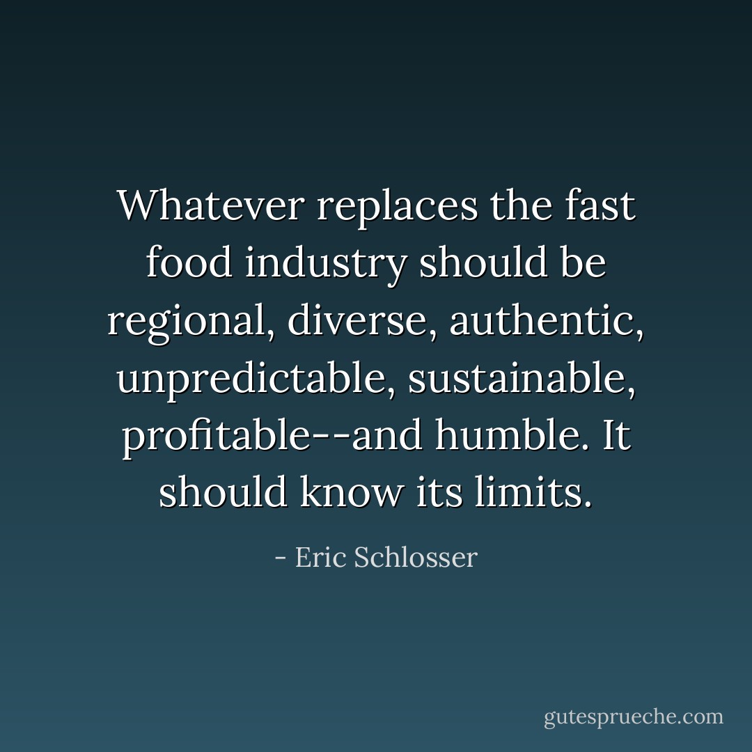 Whatever replaces the fast food industry should be regional, diverse, authentic, unpredictable, sustainable, profitable--and humble. It should know its limits. - Eric Schlosser