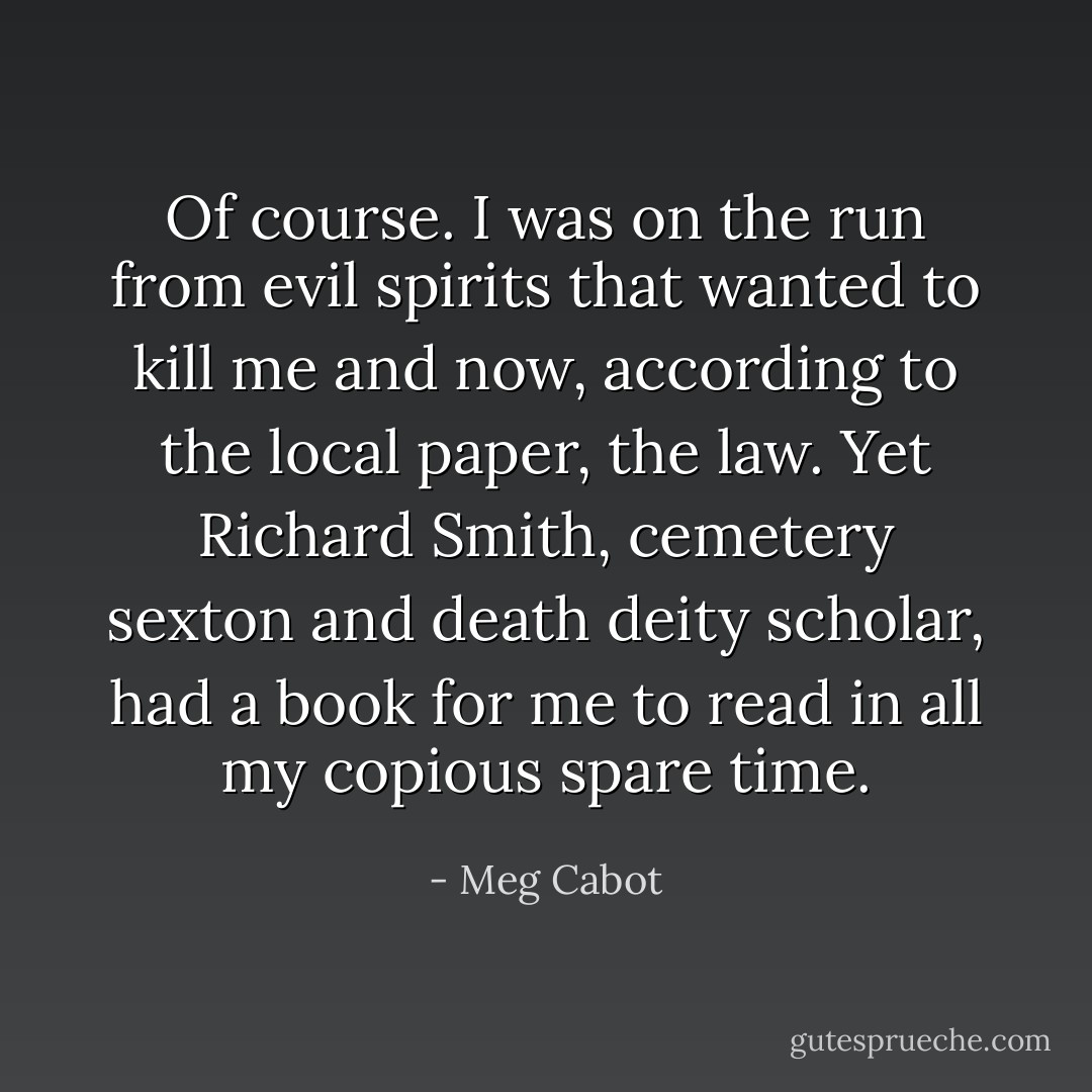 Of course. I was on the run from evil spirits that wanted to kill me and now, according to the local paper, the law. Yet Richard Smith, cemetery sexton and death deity scholar, had a book for me to read in all my copious spare time. - Meg Cabot