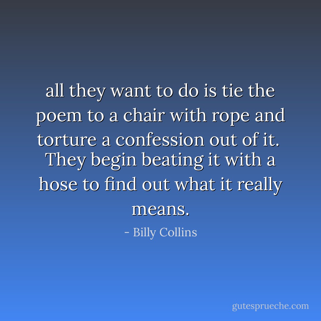 all they want to do<br />is tie the poem to a chair with rope<br />and torture a confession out of it.<br /><br />They begin beating it with a hose<br />to find out what it really means. - Billy Collins