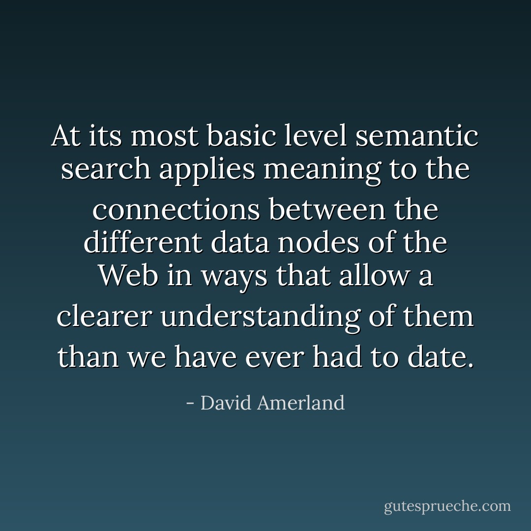 At its most basic level semantic search applies meaning to the connections between the different data nodes of the Web in ways that allow a clearer understanding of them than we have ever had to date. - David Amerland
