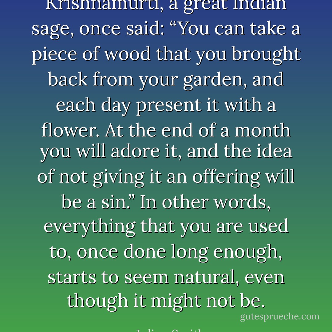 Krishnamurti, a great Indian sage, once said: “You can take a piece of wood that you brought back from your garden, and each day present it with a flower. At the end of a month you will adore it, and the idea of not giving it an offering will be a sin.” In other words, everything that you are used to, once done long enough, starts to seem natural, even though it might not be. - Julien Smith