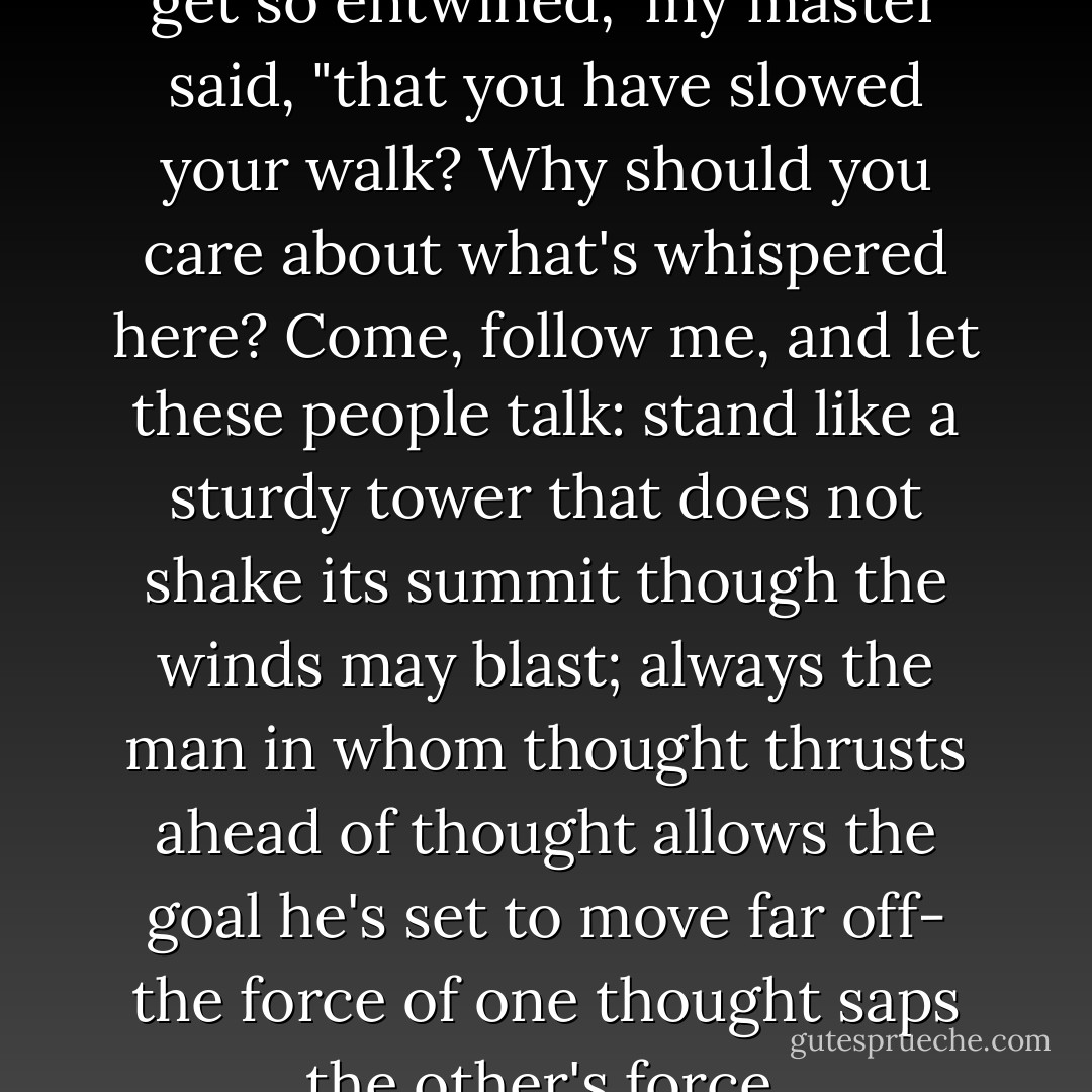 Why have you let your mind get so entwined,"<br />my master said, "that you have slowed your walk?<br />Why should you care about what's whispered here?<br />Come, follow me, and let these people talk:<br />stand like a sturdy tower that does not shake<br />its summit though the winds may blast; always<br />the man in whom thought thrusts ahead of thought<br />allows the goal he's set to move far off-<br />the force of one thought saps the other's force. - Dante Alighieri