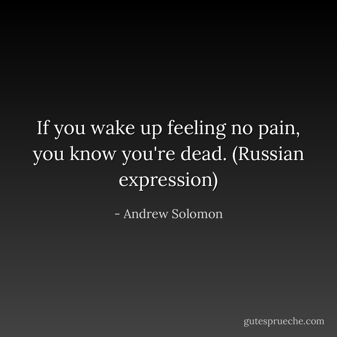 If you wake up feeling no pain, you know you're dead. (Russian expression) - Andrew Solomon