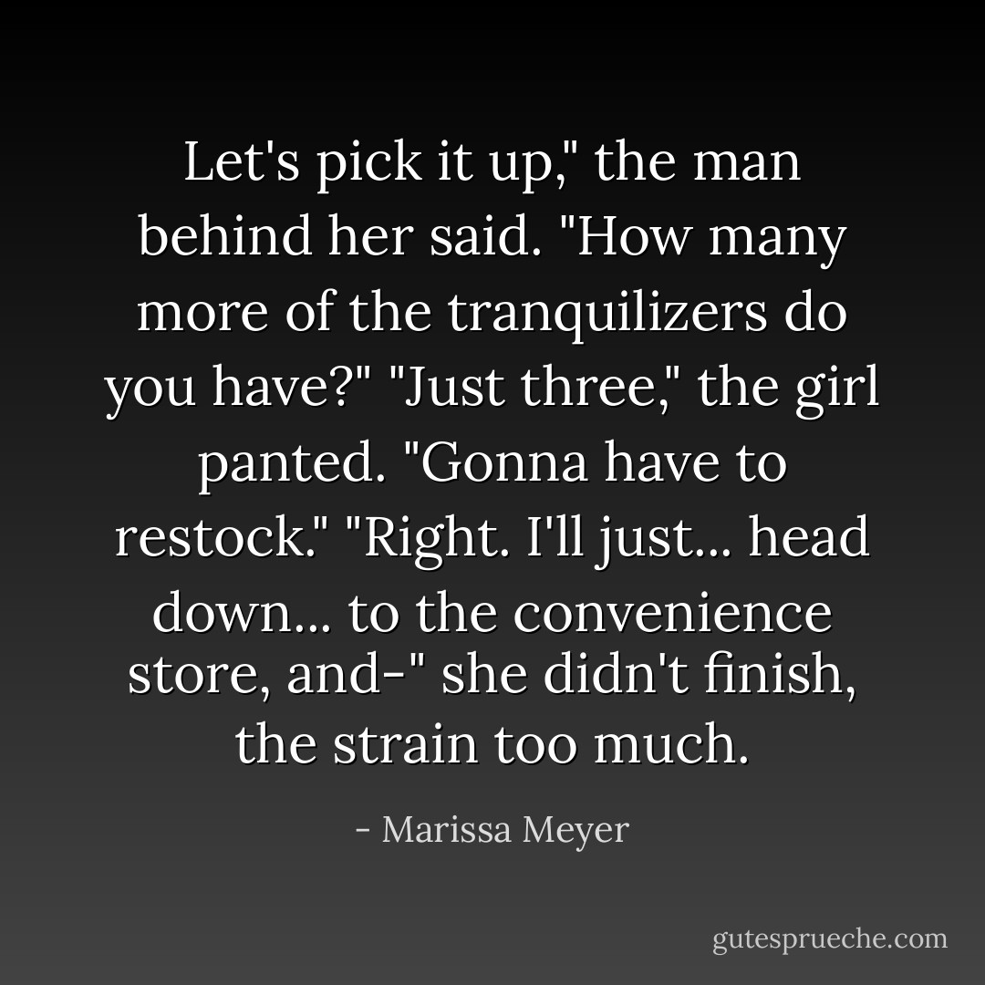 Let's pick it up," the man behind her said. "How many more of the tranquilizers do you have?"<br />"Just three," the girl panted.<br />"Gonna have to restock."<br />"Right. I'll just... head down... to the convenience store, and-" she didn't finish, the strain too much. - Marissa Meyer
