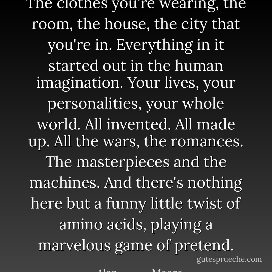 The clothes you're wearing, the room, the house, the city that you're in. Everything in it started out in the human imagination. Your lives, your personalities, your whole world. All invented. All made up. All the wars, the romances. The masterpieces and the machines. And there's nothing here but a funny little twist of amino acids, playing a marvelous game of pretend. - Alan             Moore