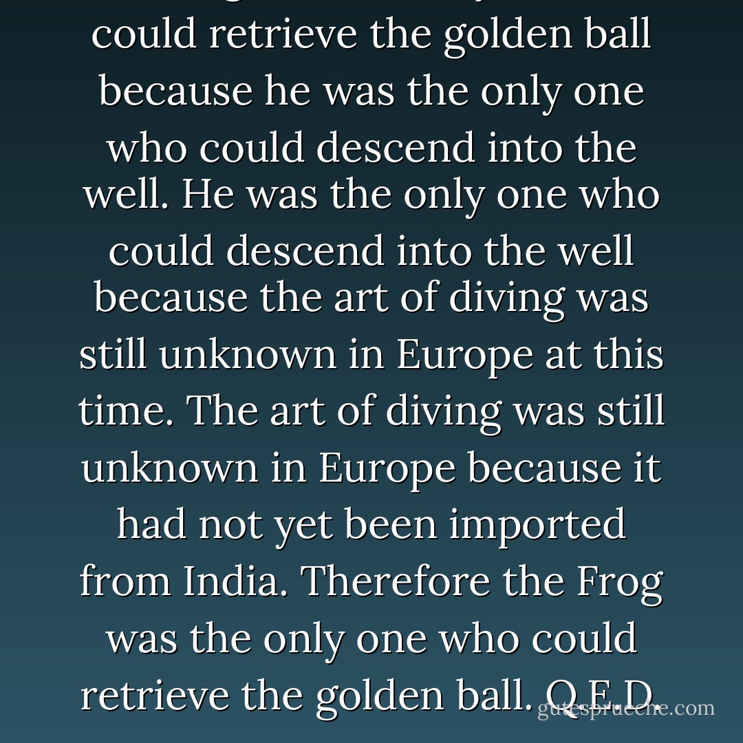 The Frog was the only one who could retrieve the golden ball because he was the only one who could descend into the well. He was the only one who could descend into the well because the art of diving was still unknown in Europe at this time. The art of diving was still unknown in Europe because it had not yet been imported from India. Therefore the Frog was the only one who could retrieve the golden ball. Q.E.D. - Stephen Mitchell