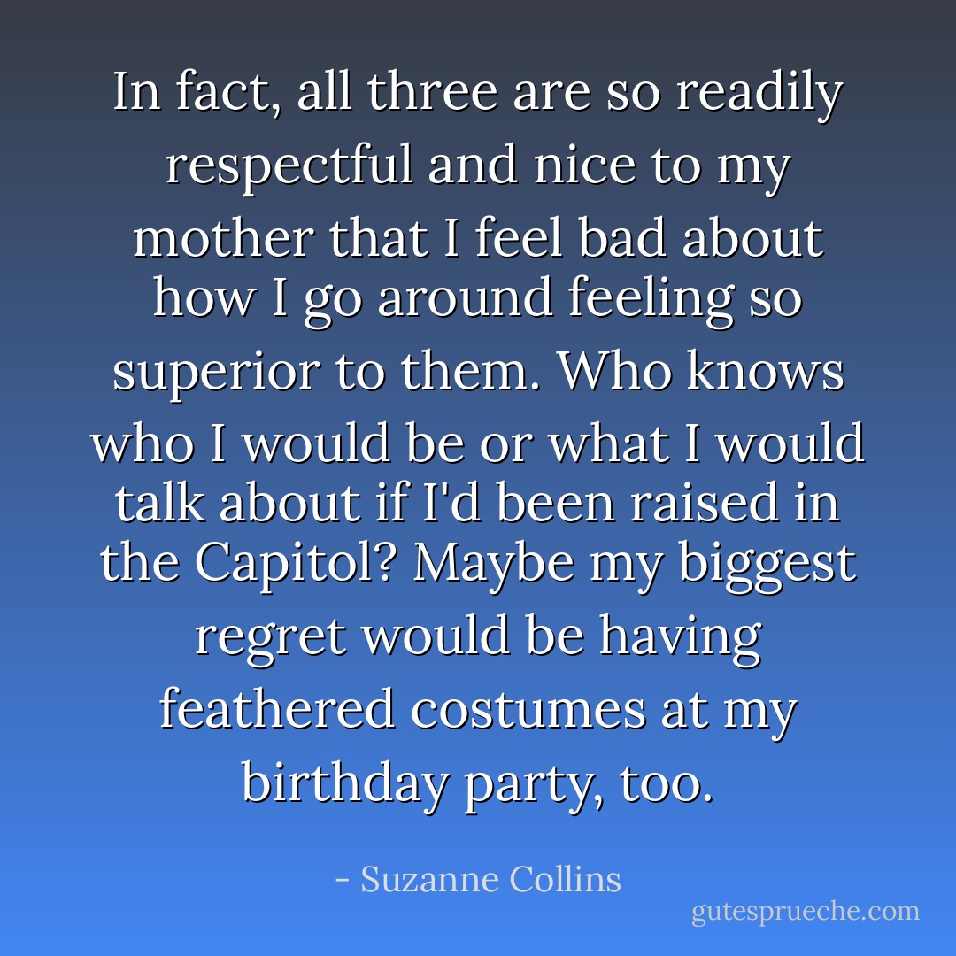 In fact, all three are so readily respectful and nice to my mother that I feel bad about how I go around feeling so superior to them. Who knows who I would be or what I would talk about if I'd been raised in the Capitol? Maybe my biggest regret would be having feathered costumes at my birthday party, too. - Suzanne Collins