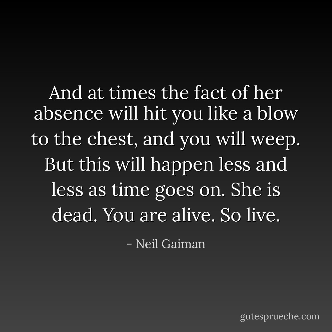 And at times the fact of her absence will hit you like a blow to the chest, and you will weep. But this will happen less and less as time goes on. She is dead. You are alive. So live. - Neil Gaiman