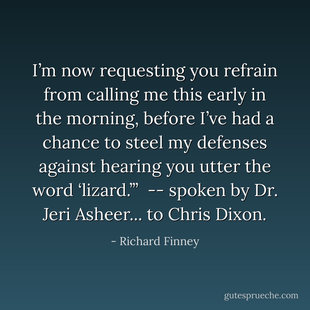 I’m now requesting you refrain from calling me this early in the morning, before I’ve had a chance to steel my defenses against hearing you utter the word ‘lizard.’”<br /><br />-- spoken by Dr. Jeri Asheer... to Chris Dixon. - Richard Finney