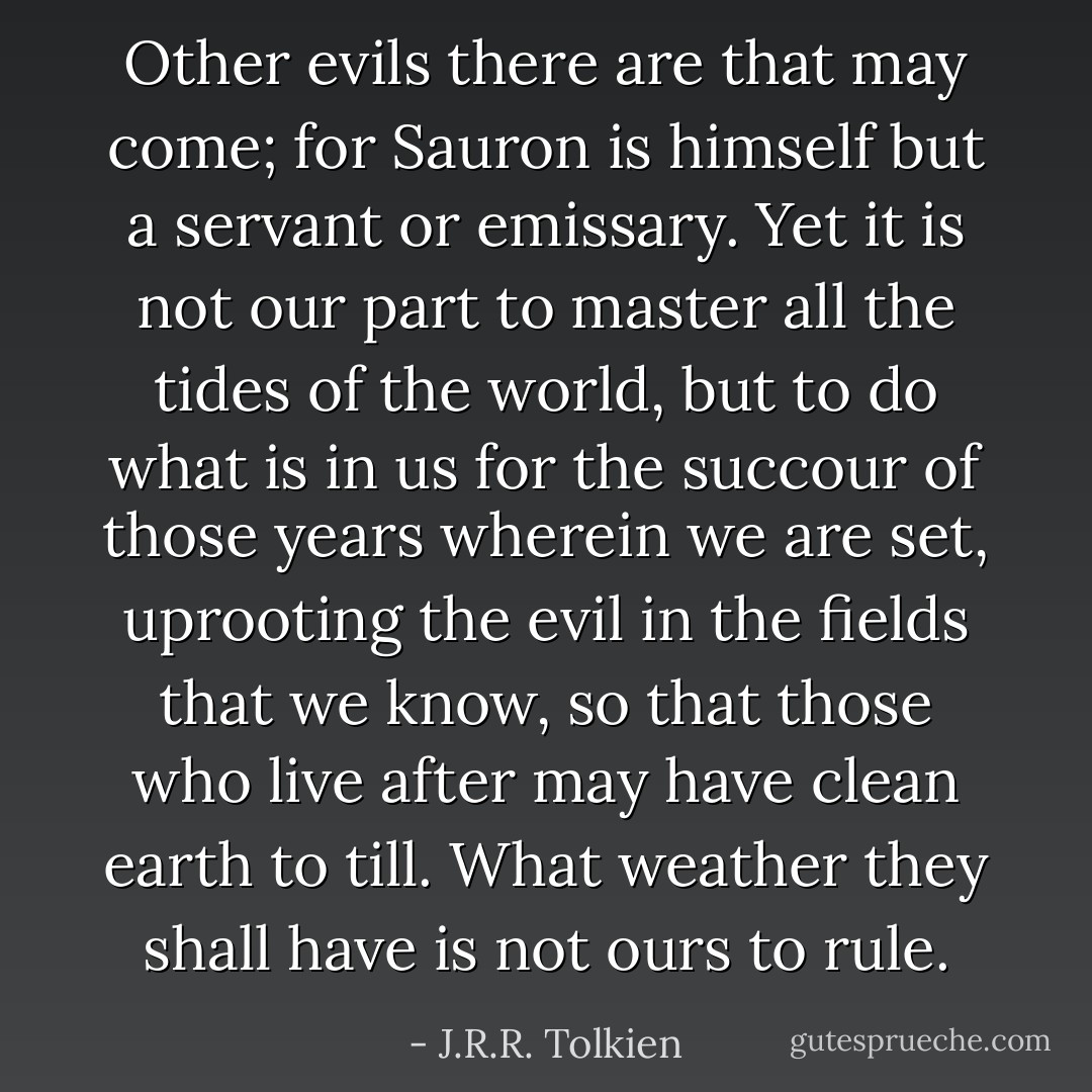 Other evils there are that may come; for Sauron is himself but a servant or emissary. Yet it is not our part to master all the tides of the world, but to do what is in us for the succour of those years wherein we are set, uprooting the evil in the fields that we know, so that those who live after may have clean earth to till. What weather they shall have is not ours to rule. - J.R.R. Tolkien