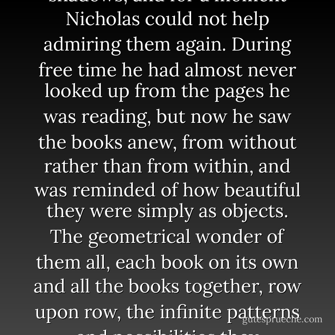 In the candle's flickering light, the library's thousands of books emerged from the shadows, and for a moment Nicholas could not help admiring them again. During free time he had almost never looked up from the pages he was reading, but now he saw the books anew, from without rather than from within, and was reminded of how beautiful they were simply as objects. The geometrical wonder of them all, each book on its own and all the books together, row upon row, the infinite patterns and possibilities they presented. They were truly lovely. - Trenton Lee Stewart