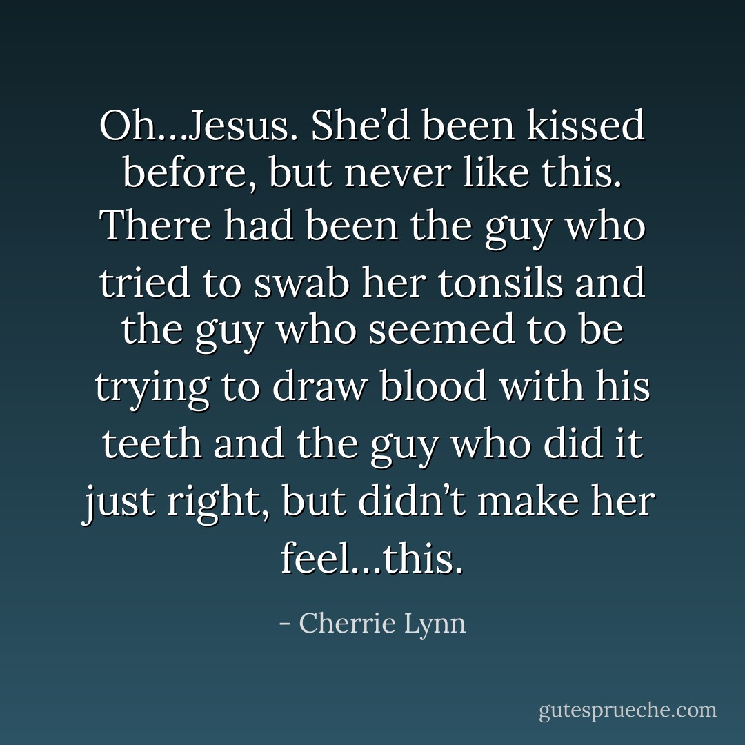 Oh…Jesus. She’d been kissed before, but never like this. There had been the guy who tried to swab her tonsils and the guy who seemed to be trying to draw blood with his teeth and the guy who did it just right, but didn’t make her feel…this. - Cherrie Lynn