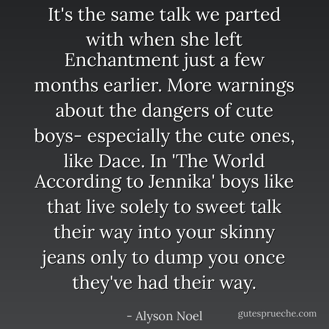 It's the same talk we parted with when she left Enchantment just a few months earlier. More warnings about the dangers of cute boys- especially the cute ones, like Dace. In 'The World According to Jennika' boys like that live solely to sweet talk their way into your skinny jeans only to dump you once they've had their way. - Alyson Noel
