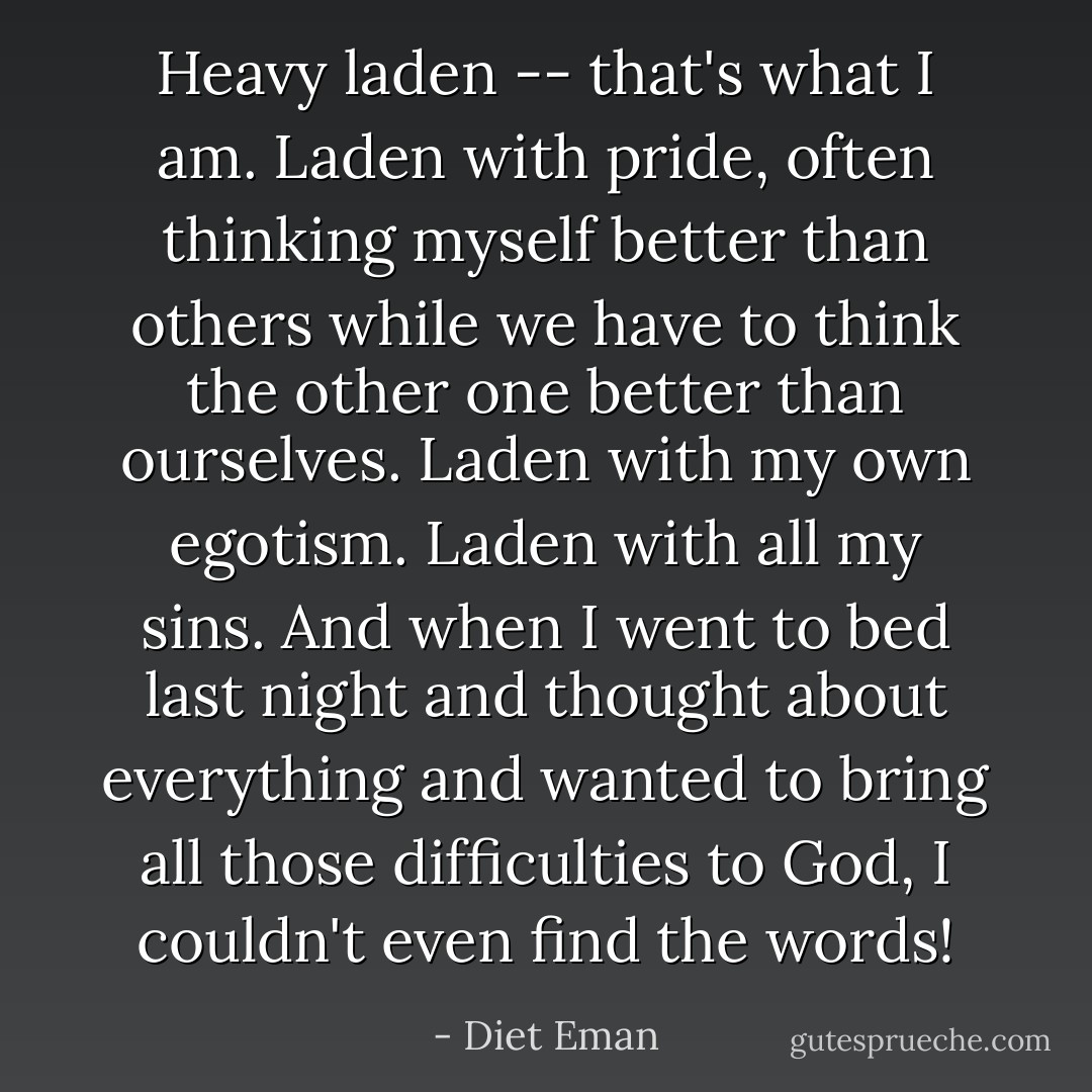 Heavy laden -- that's what I am. Laden with pride, often thinking myself better than others while we have to think the other one better than ourselves. Laden with my own egotism. Laden with all my sins. And when I went to bed last night and thought about everything and wanted to bring all those difficulties to God, I couldn't even find the words! - Diet Eman