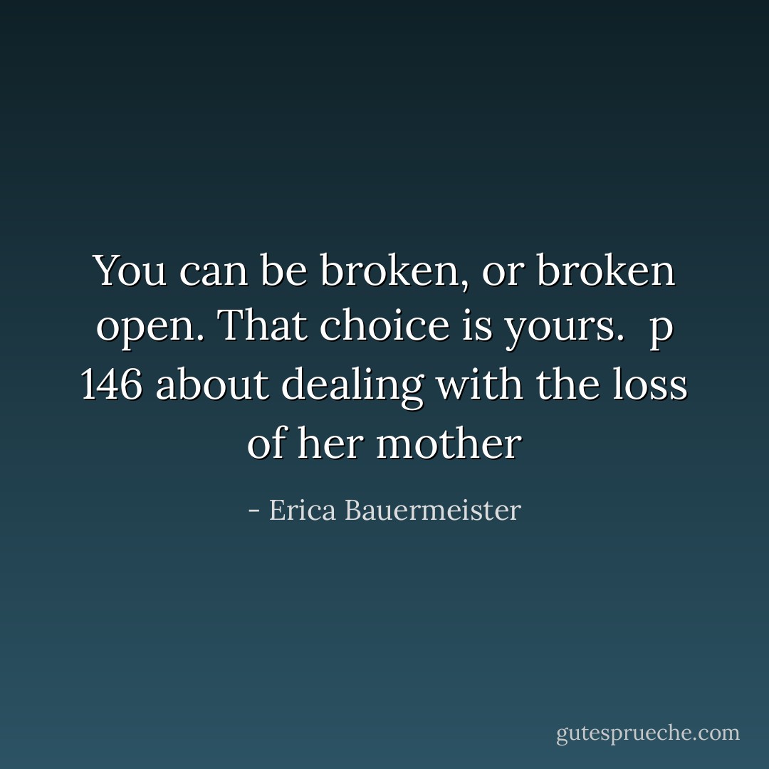 You can be broken, or broken open. That choice is yours.<br /><br />p 146<br />about dealing with the loss of her mother - Erica Bauermeister