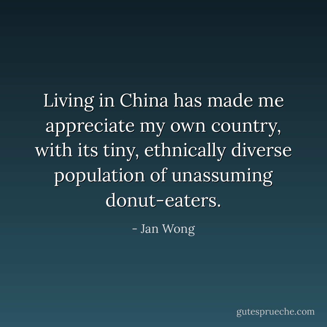 Living in China has made me appreciate my own country, with its tiny, ethnically diverse population of unassuming donut-eaters. - Jan Wong
