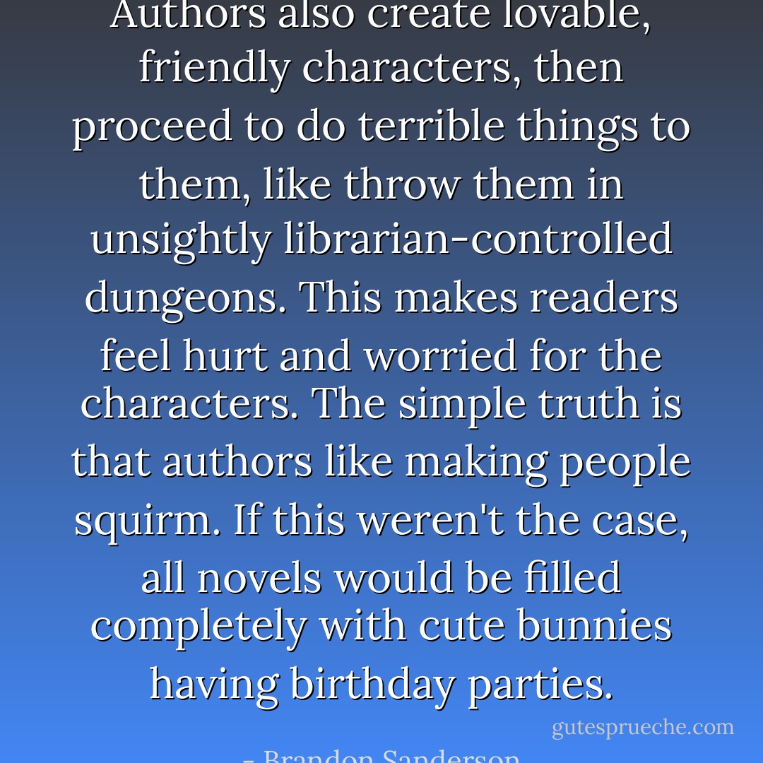 Authors also create lovable, friendly characters, then proceed to do terrible things to them, like throw them in unsightly librarian-controlled dungeons. This makes readers feel hurt and worried for the characters. The simple truth is that authors like making people squirm. If this weren't the case, all novels would be filled completely with cute bunnies having birthday parties. - Brandon Sanderson