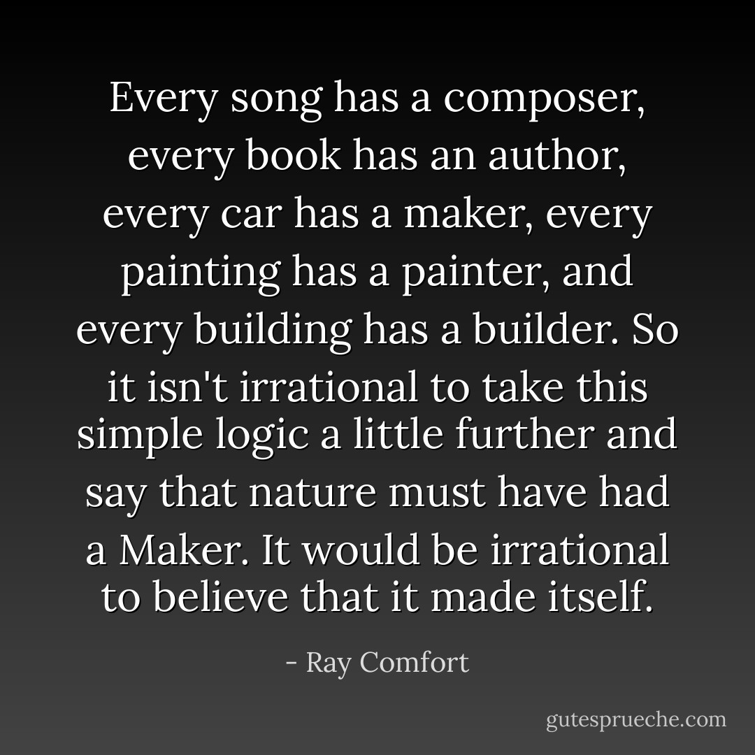 Every song has a composer, every book has an author, every car has a maker, every painting has a painter, and every building has a builder. So it isn't irrational to take this simple logic a little further and say that nature must have had a Maker. It would be irrational to believe that it made itself. - Ray Comfort