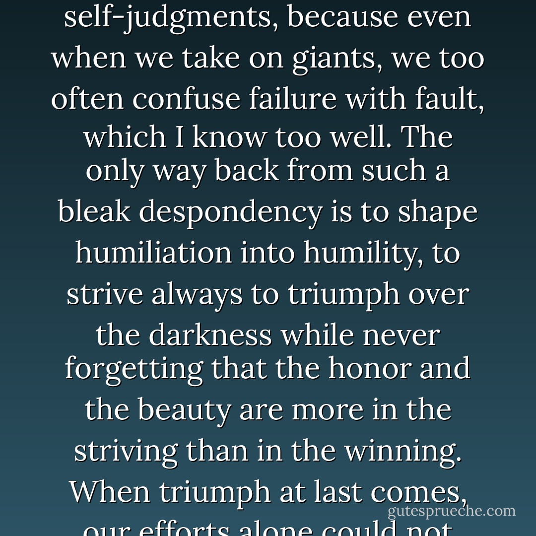 His failure to defeat something more powerful than himself, and the scar that reminds him of his failure, is no reason for shame; guilt is deserved only when the effort to resist evil is never made. Yet the human heart is disheartened by the most unreasonable self-judgments, because even when we take on giants, we too often confuse failure with fault, which I know too well. The only way back from such a bleak despondency is to shape humiliation into humility, to strive always to triumph over the darkness while never forgetting that the honor and the beauty are more in the striving than in the winning. When triumph at last comes, our efforts alone could not have won the day without that grace which surpasses all understanding and which will, if we allow it, imbue our lives with meaning.<br /><br />Odd Thomas<br />Odd Interlude #3 (An Odd Thomas Story) - Dean Koontz
