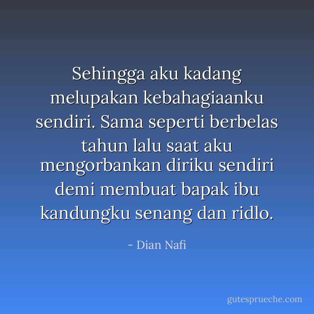 Sehingga aku kadang melupakan kebahagiaanku sendiri. Sama seperti berbelas tahun lalu saat aku mengorbankan diriku sendiri demi membuat bapak ibu kandungku senang dan ridlo. - Dian Nafi