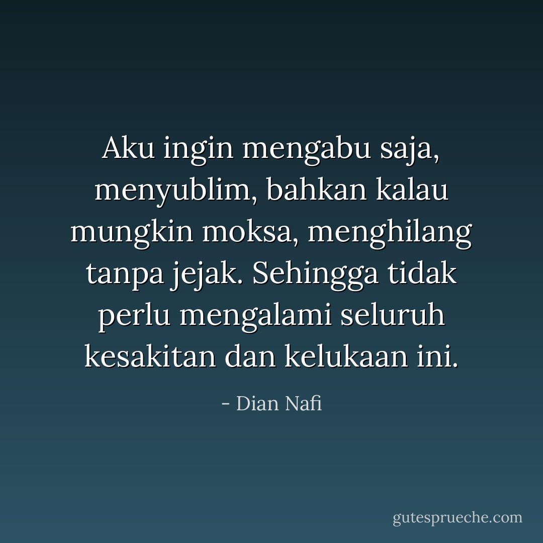 Aku ingin mengabu saja, menyublim, bahkan kalau mungkin moksa, menghilang tanpa jejak. Sehingga tidak perlu mengalami seluruh kesakitan dan kelukaan ini. - Dian Nafi