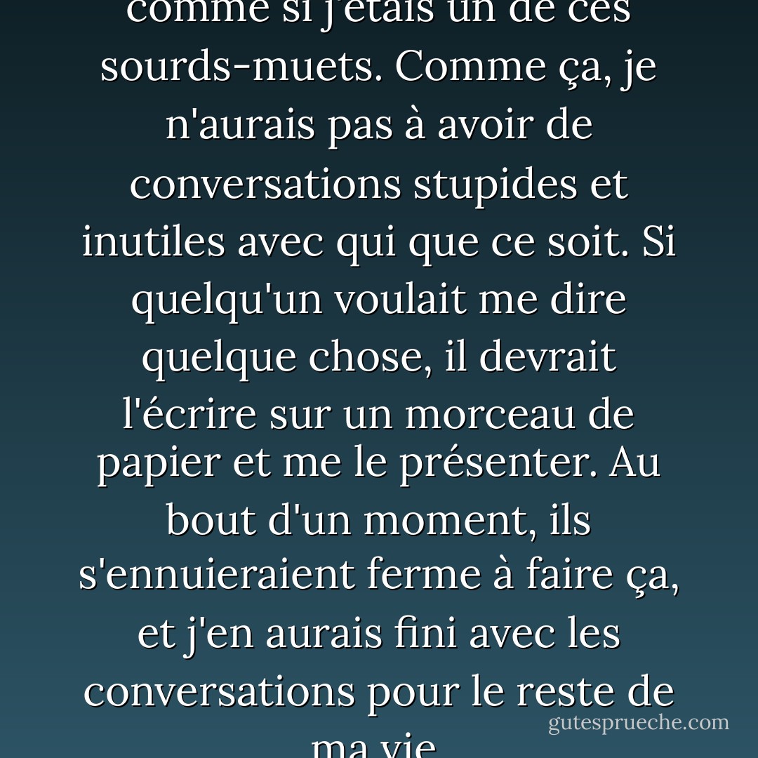 Je me suis dit que je ferais comme si j'étais un de ces sourds-muets. Comme ça, je n'aurais pas à avoir de conversations stupides et inutiles avec qui que ce soit. Si quelqu'un voulait me dire quelque chose, il devrait l'écrire sur un morceau de papier et me le présenter. Au bout d'un moment, ils s'ennuieraient ferme à faire ça, et j'en aurais fini avec les conversations pour le reste de ma vie. - J.D. Salinger