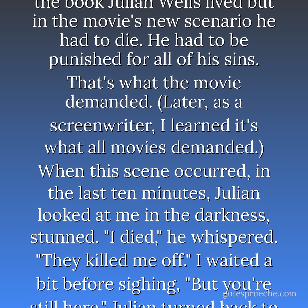 But the thing I remember most about the screening in October twenty years ago was the moment Julian grasped my hand that had gone numb on the armrest separating our seats. He did this because in the book Julian Wells lived but in the movie's new scenario he had to die. He had to be punished for all of his sins. That's what the movie demanded. (Later, as a screenwriter, I learned it's what all movies demanded.) When this scene occurred, in the last ten minutes, Julian looked at me in the darkness, stunned. "I died," he whispered. "They killed me off." I waited a bit before sighing, "But you're still here." Julian turned back to the screen and soon the movie ended, the credits rolling over the palm trees as I (improbably) take Blair back to my college while Roy Orbison wails a song about how life fades away. - Bret Easton Ellis