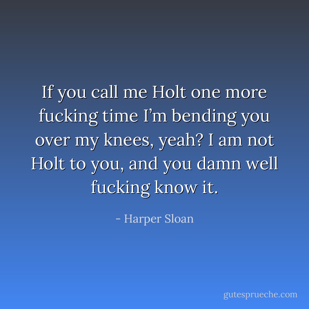 If you call me Holt one more fucking time I’m bending you over my knees, yeah? I am not Holt to you, and you damn well fucking know it. - Harper Sloan