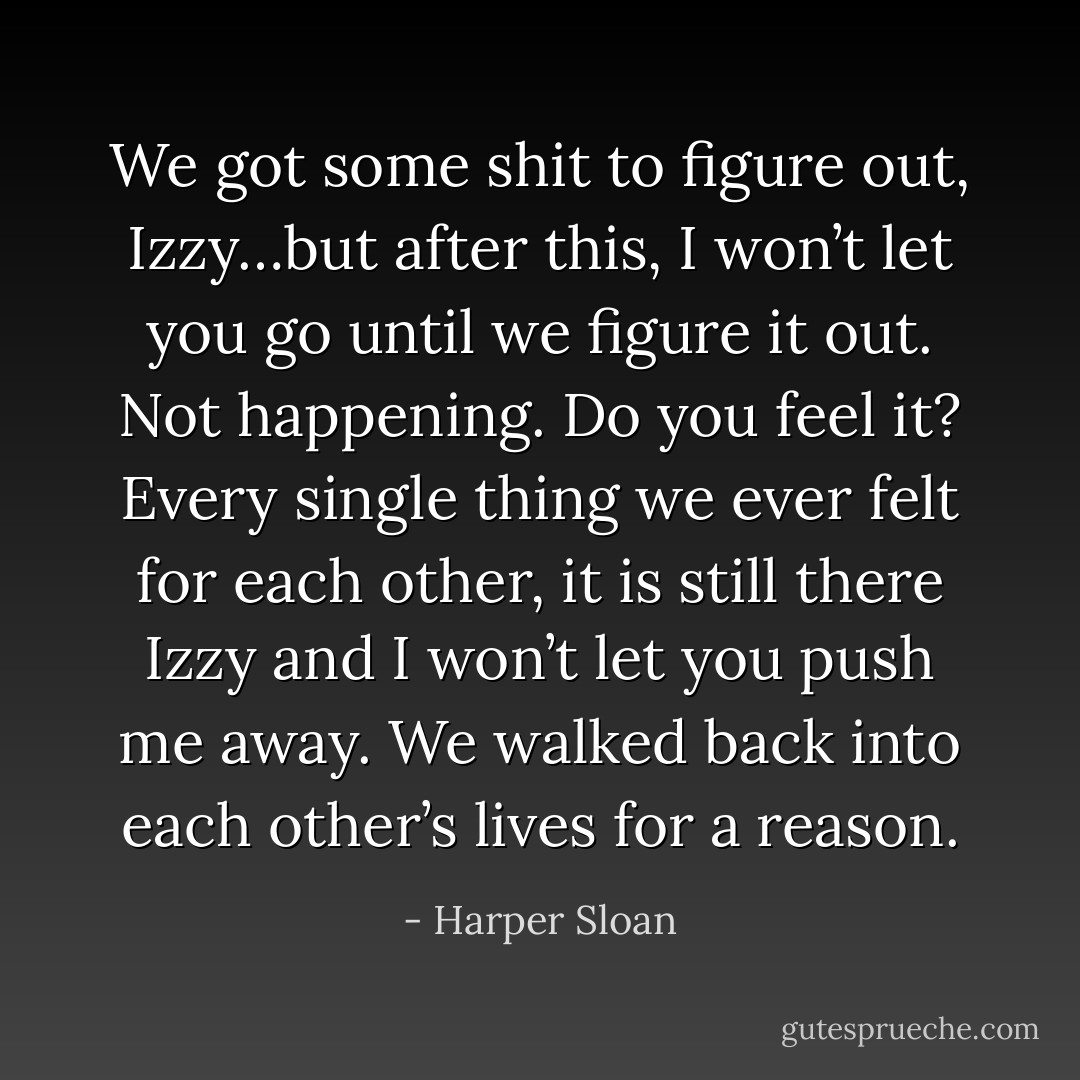 We got some shit to figure out, Izzy…but after this, I won’t let you go until we figure it out. Not happening. Do you feel it? Every single thing we ever felt for each other, it is still there Izzy and I won’t let you push me away. We walked back into each other’s lives for a reason. - Harper Sloan