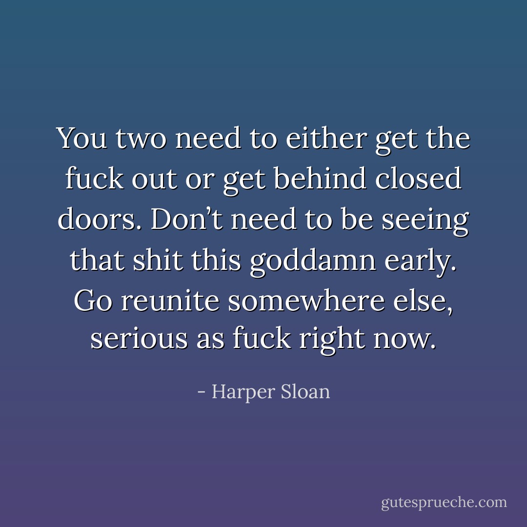 You two need to either get the fuck out or get behind closed doors. Don’t need to be seeing that shit this goddamn early. Go reunite somewhere else, serious as fuck right now. - Harper Sloan
