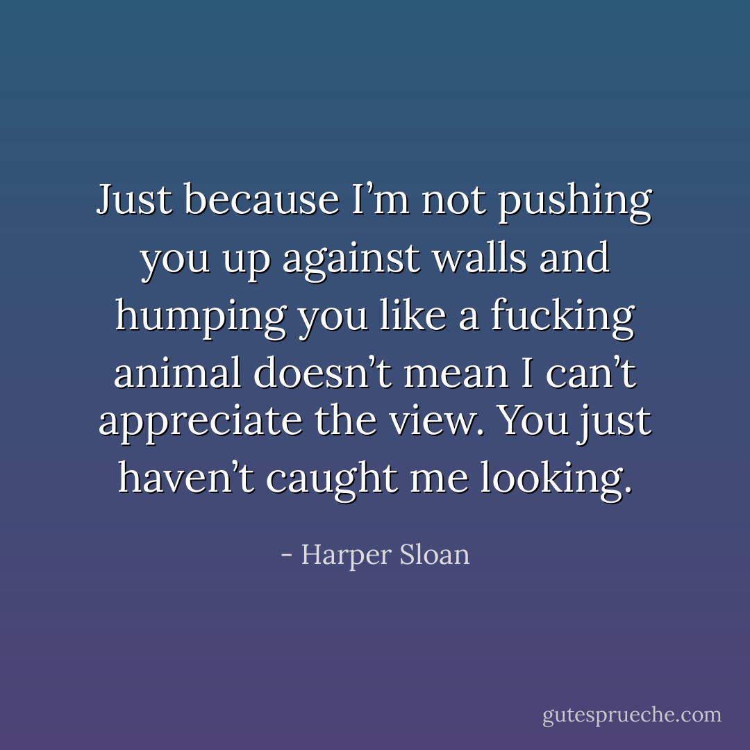 Just because I’m not pushing you up against walls and humping you like a fucking animal doesn’t mean I can’t appreciate the view. You just haven’t caught me looking. - Harper Sloan