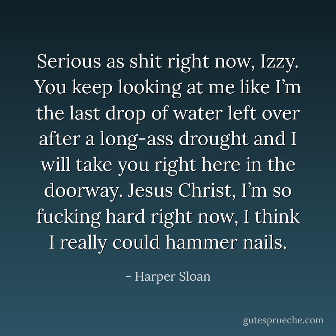 Serious as shit right now, Izzy. You keep looking at me like I’m the last drop of water left over after a long-ass drought and I will take you right here in the doorway. Jesus Christ, I’m so fucking hard right now, I think I really could hammer nails. - Harper Sloan