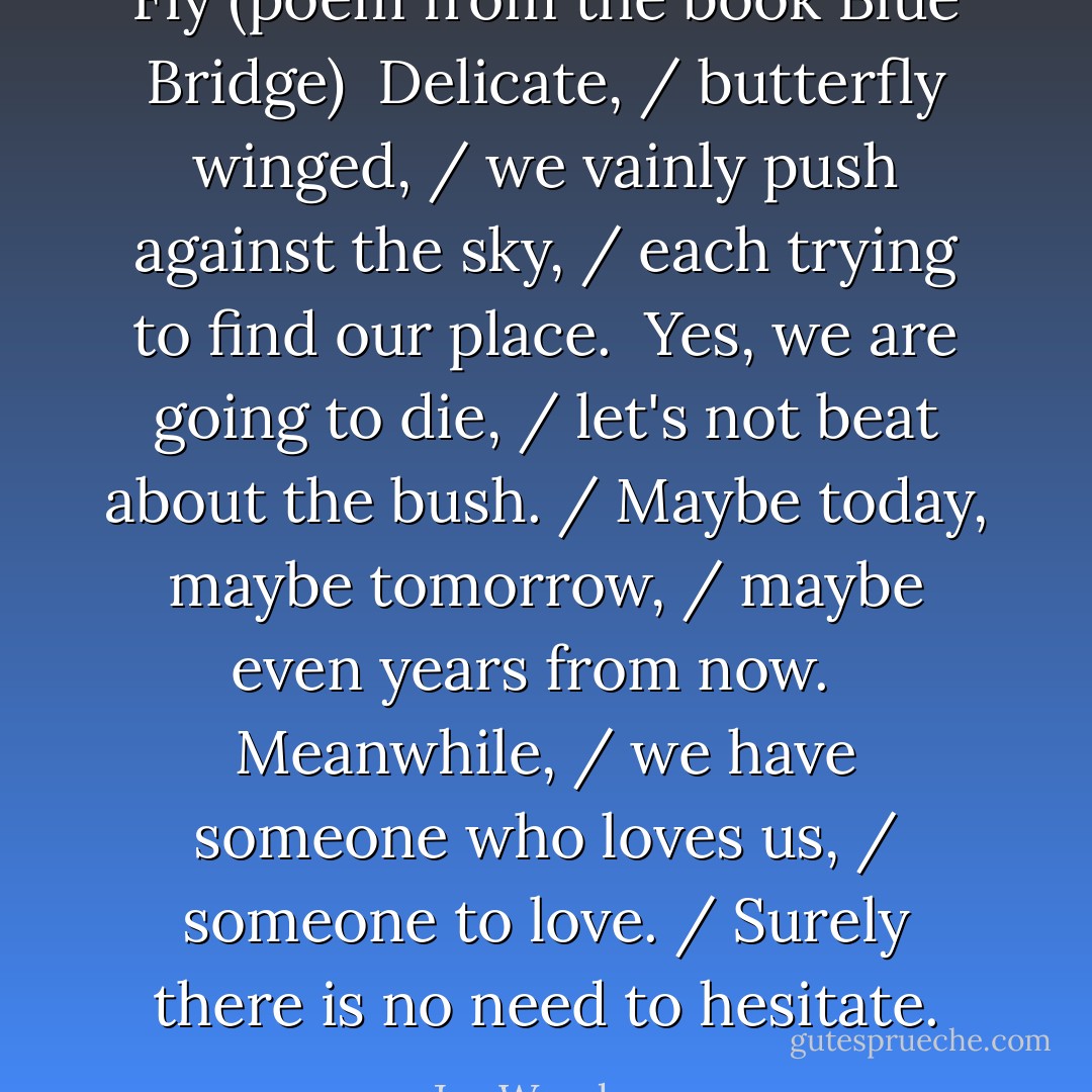 Fly (poem from the book Blue Bridge)<br /><br />Delicate, / butterfly winged, / we vainly push against the sky, / each trying to find our place.<br /><br />Yes, we are going to die, / let's not beat about the bush. / Maybe today, maybe tomorrow, / maybe even years from now. <br /><br />Meanwhile, / we have someone who loves us, / someone to love. / Surely there is no need to hesitate. - Jay Woodman