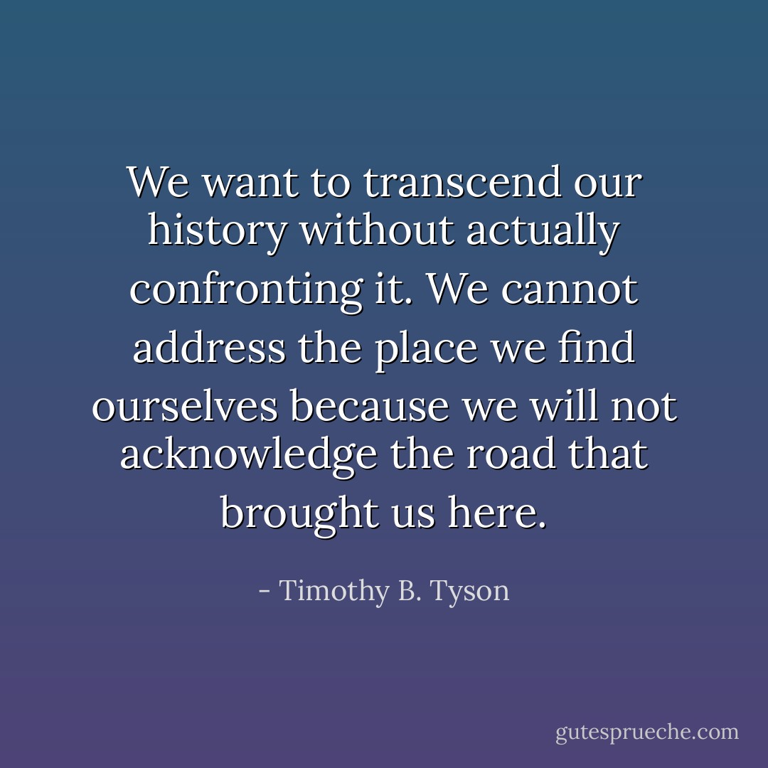 We want to transcend our history without actually confronting it. We cannot address the place we find ourselves because we will not acknowledge the road that brought us here. - Timothy B. Tyson