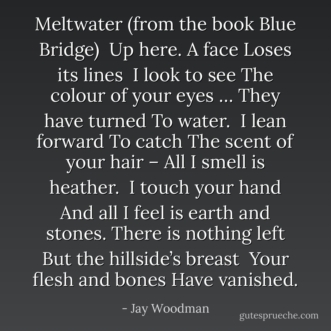 Meltwater (from the book Blue Bridge)<br /><br />Up here. A face<br />Loses its lines<br /><br />I look to see<br />The colour of your eyes …<br />They have turned<br />To water.<br /><br />I lean forward<br />To catch<br />The scent of your hair –<br />All I smell is heather.<br /><br />I touch your hand<br />And all I feel is earth and stones.<br />There is nothing left<br />But the hillside’s breast<br /><br />Your flesh and bones<br />Have vanished. - Jay Woodman