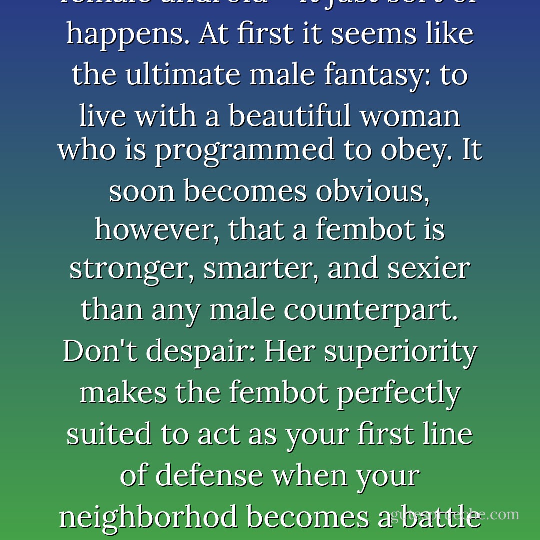 You never plan on living with a female android - it just sort of happens. At first it seems like the ultimate male fantasy: to live with a beautiful woman who is programmed to obey. It soon becomes obvious, however, that a fembot is stronger, smarter, and sexier than any male counterpart. Don't despair: Her superiority makes the fembot perfectly suited to act as your first line of defense when your neighborhod becomes a battle zone. - Daniel Wilson
